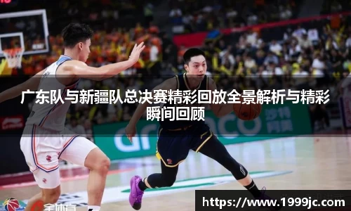 广东队与新疆队总决赛精彩回放全景解析与精彩瞬间回顾